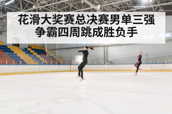 花滑大奖赛总决赛男单三强争霸四周跳成胜负手