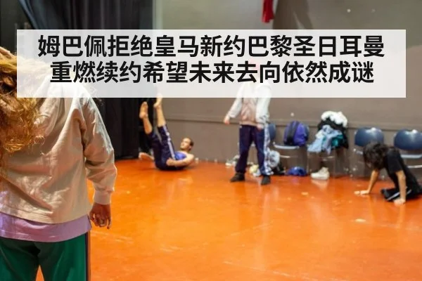 姆巴佩拒绝皇马新约巴黎圣日耳曼重燃续约希望未来去向依然成谜